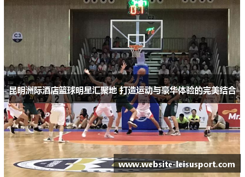 昆明洲际酒店篮球明星汇聚地 打造运动与豪华体验的完美结合
