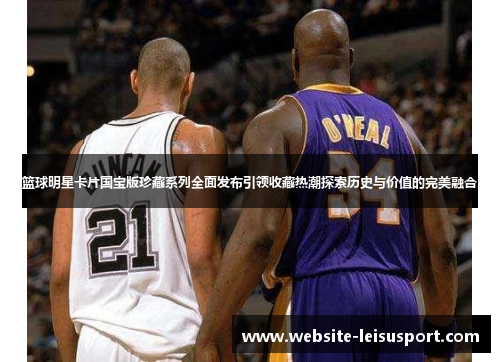 篮球明星卡片国宝版珍藏系列全面发布引领收藏热潮探索历史与价值的完美融合