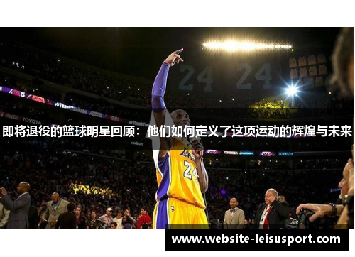 即将退役的篮球明星回顾：他们如何定义了这项运动的辉煌与未来