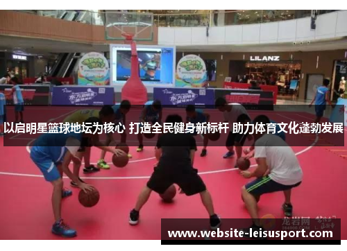 以启明星篮球地坛为核心 打造全民健身新标杆 助力体育文化蓬勃发展