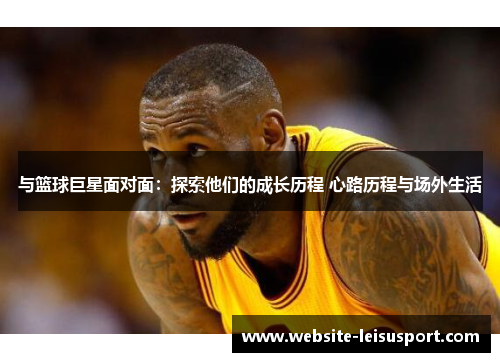 与篮球巨星面对面：探索他们的成长历程 心路历程与场外生活
