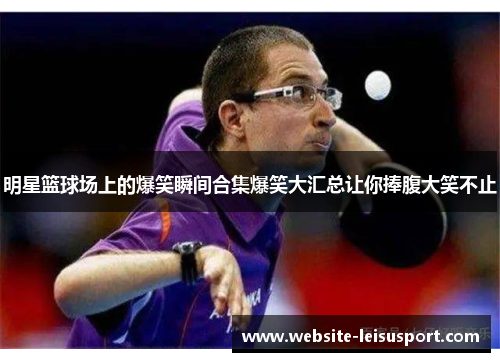 明星篮球场上的爆笑瞬间合集爆笑大汇总让你捧腹大笑不止