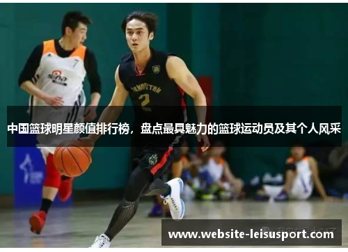 中国篮球明星颜值排行榜，盘点最具魅力的篮球运动员及其个人风采
