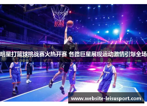 明星打篮球挑战赛火热开赛 各路巨星展现运动激情引爆全场