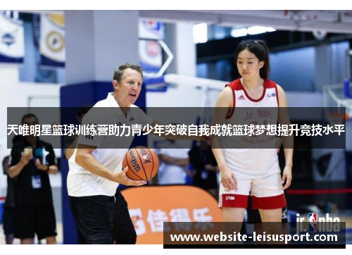 天唯明星篮球训练营助力青少年突破自我成就篮球梦想提升竞技水平