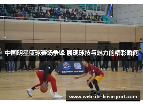 中国明星篮球赛场争锋 展现球技与魅力的精彩瞬间
