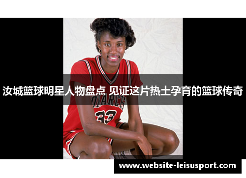 汝城篮球明星人物盘点 见证这片热土孕育的篮球传奇