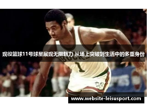 现役篮球11号球星展现无限魅力 从场上突破到生活中的多重身份