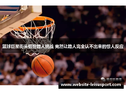 篮球巨星街头假扮路人挑战 竟然让路人完全认不出来的惊人反应