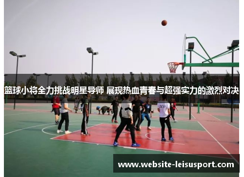 篮球小将全力挑战明星导师 展现热血青春与超强实力的激烈对决