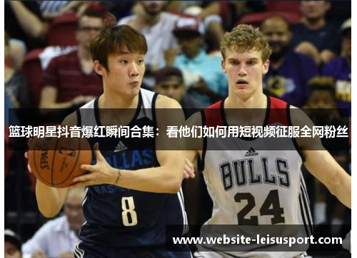 篮球明星抖音爆红瞬间合集：看他们如何用短视频征服全网粉丝
