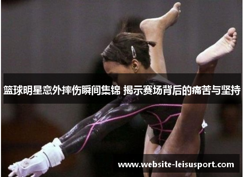 篮球明星意外摔伤瞬间集锦 揭示赛场背后的痛苦与坚持