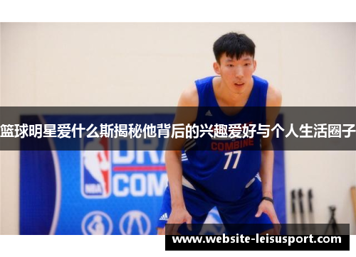 篮球明星爱什么斯揭秘他背后的兴趣爱好与个人生活圈子