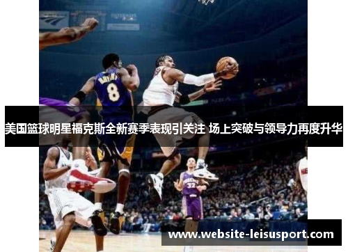 美国篮球明星福克斯全新赛季表现引关注 场上突破与领导力再度升华