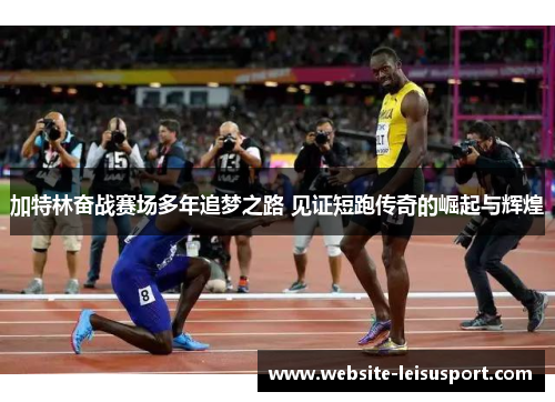 加特林奋战赛场多年追梦之路 见证短跑传奇的崛起与辉煌