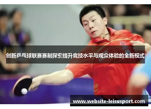 创新乒乓球联赛赛制探索提升竞技水平与观众体验的全新模式