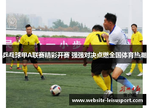 乒乓球甲A联赛精彩开赛 强强对决点燃全国体育热潮
